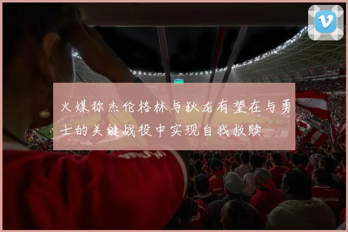 火媒称杰伦格林与狄龙有望在与勇士的关键战役中实现自我救赎