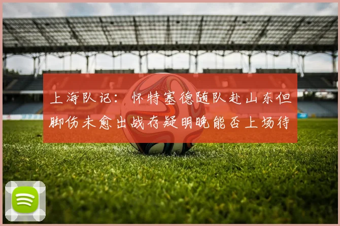 上海队记：怀特塞德随队赴山东但脚伤未愈出战存疑明晚能否上场待定